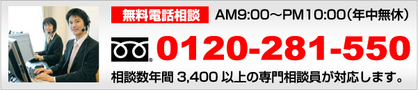 電話無料相談　AM9:00～PM10：00（年中無休）　フリーダイヤル0120-281-550　年間相談件数3400以上の専門相談員が対応します。
