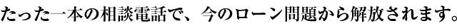 たった一本の相談電話で、今のローン問題から解放されます。