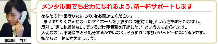 メンタル面でもお力になれるよう、精一杯サポートします。あなたの「一番守りたいもの」をお聞かせください。
「思い出がたくさん詰まったマイホームを手放すのは絶対に嫌」という方もおられますし、反対に「家に執着はない、できるだけ残債務を圧縮したい」という方もおられます。 大切なのは、不動産をどう処分するかではなく、どうすれば家族がハッピーになれるかです。 私たちと一緒に考えましょう。