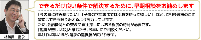 できるだけ良い条件で解決するために、早期相談をお勧めします。「今の家に住み続けたい」 「子供の学年末までは引越を待って欲しい」 など、ご相談者様のご希望にはできる限り沿えるよう努力しています。
ただ、金融機関との買主探しにはある程度の時間が必要です。 「返済が苦しいな」と感じたら、お早めにご相談ください。 早ければ早いほど、解決の選択肢が広がります。