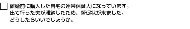 離婚前に購入した自宅の連帯保証人になっています。出て行った夫が滞納したため、督促状が来ました。どうしたらいいでしょうか。