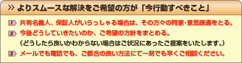 よりスムースな解決をご希望の方が「今行動すべきこと」 1)共有名義人、保証人がいらっしゃる場合は、その方々の同意・意思疎通をとる。 2)今後どうしていきたいのか、ご希望の方針をまとめる。(どうしたら良いかわからない場合はご状況にあったご提案をいたします) 3)メールでも電話でも、ご都合の良い方法にて一刻でも早くご相談ください。